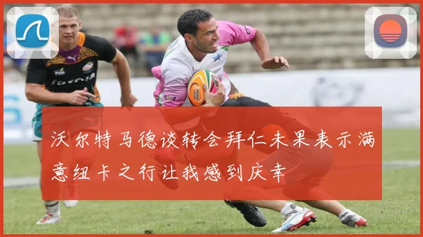 沃尔特马德谈转会拜仁未果表示满意纽卡之行让我感到庆幸