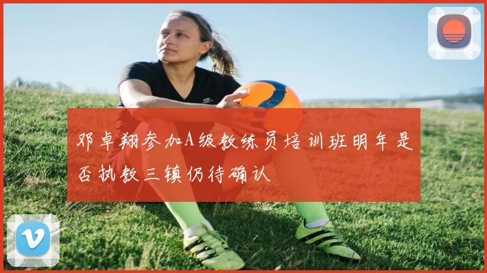 邓卓翔参加A级教练员培训班明年是否执教三镇仍待确认