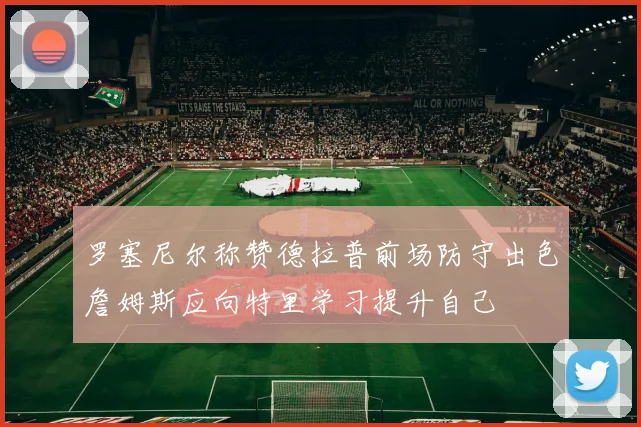 罗塞尼尔称赞德拉普前场防守出色詹姆斯应向特里学习提升自己