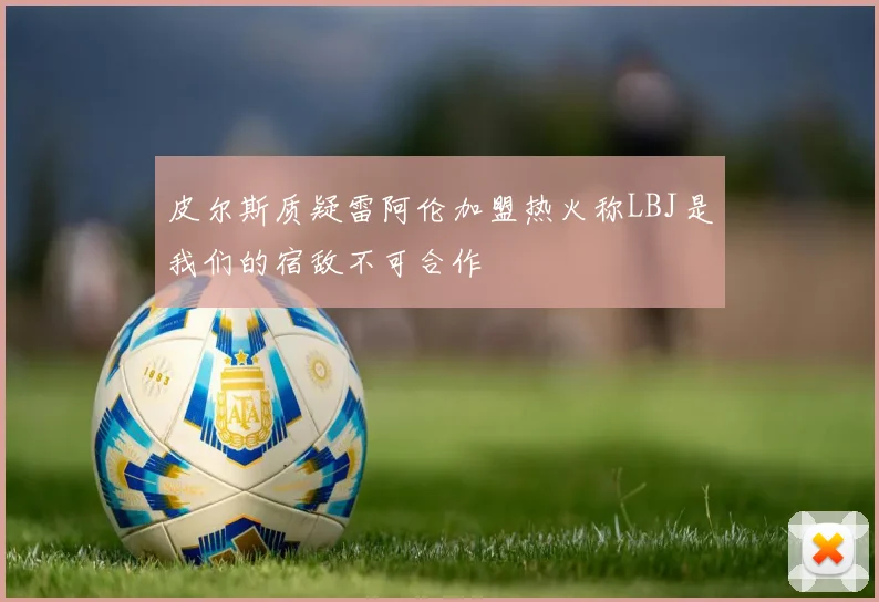 皮尔斯质疑雷阿伦加盟热火称LBJ是我们的宿敌不可合作