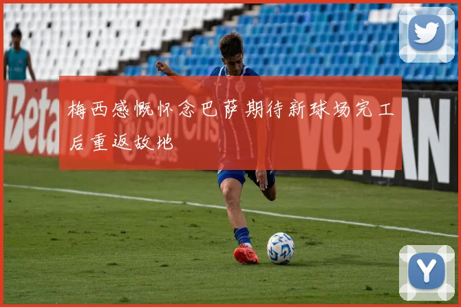 梅西感慨怀念巴萨期待新球场完工后重返故地