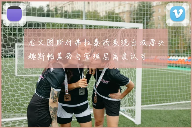 尤文图斯对弗拉泰西表现出浓厚兴趣斯帕莱蒂与管理层高度认可