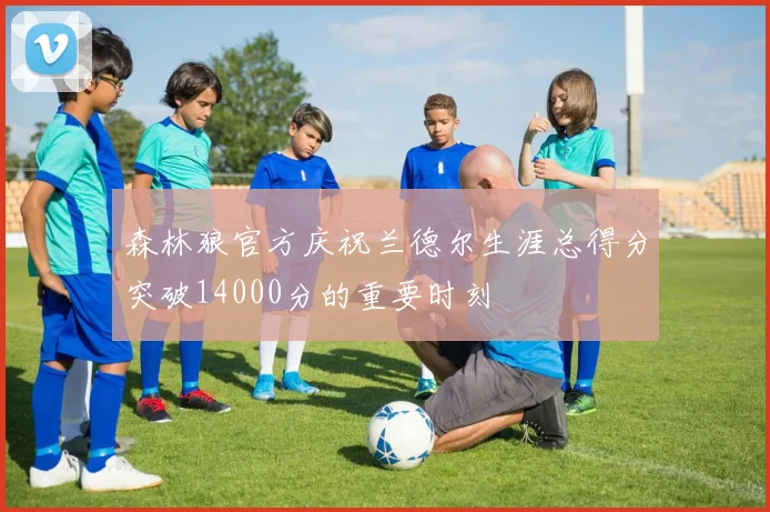 森林狼官方庆祝兰德尔生涯总得分突破14000分的重要时刻