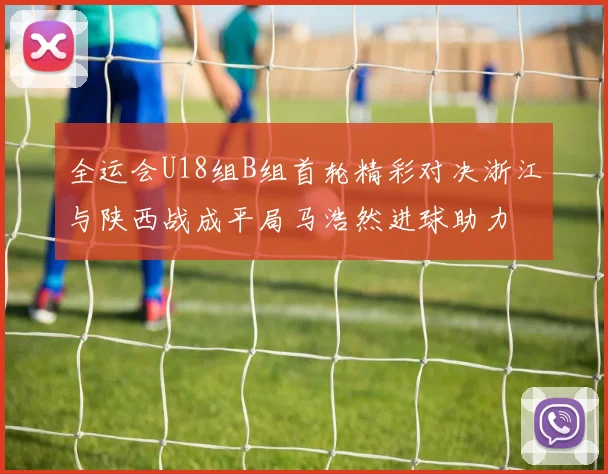 全运会U18组B组首轮精彩对决浙江与陕西战成平局马浩然进球助力