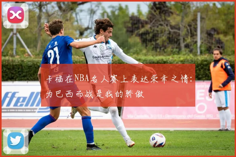 卡福在NBA名人赛上表达荣幸之情：为巴西而战是我的骄傲