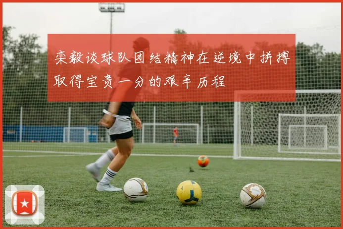 栾毅谈球队团结精神在逆境中拼搏取得宝贵一分的艰辛历程