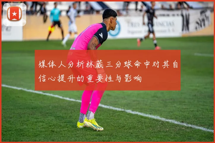 媒体人分析林葳三分球命中对其自信心提升的重要性与影响
