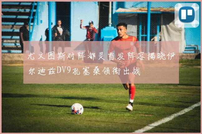 尤文图斯对阵都灵首发阵容揭晓伊尔迪兹DV9孔塞桑领衔出战