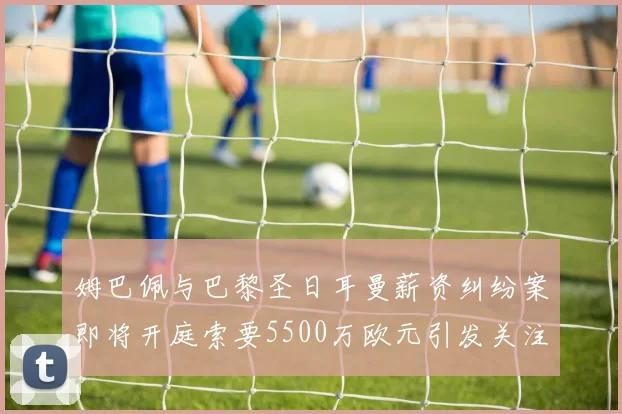 姆巴佩与巴黎圣日耳曼薪资纠纷案即将开庭索要5500万欧元引发关注
