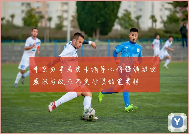 申京分享乌度卡指导心得强调进攻意识与改正不良习惯的重要性
