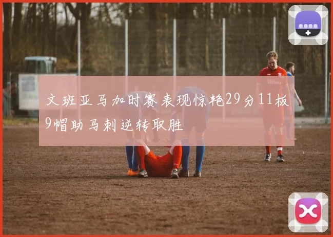 文班亚马加时赛表现惊艳29分11板9帽助马刺逆转取胜