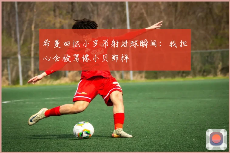 希曼回忆小罗吊射进球瞬间：我担心会被骂像小贝那样