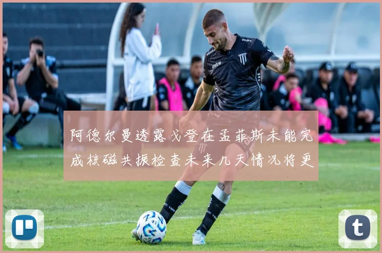 阿德尔曼透露戈登在孟菲斯未能完成核磁共振检查未来几天情况将更清晰